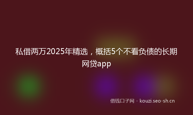 私借两万2025年精选，概括5个不看负债的长期网贷app