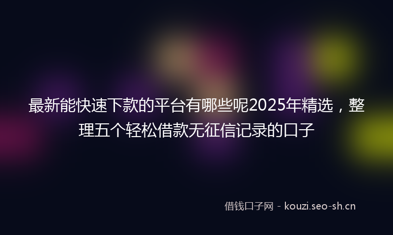 最新能快速下款的平台有哪些呢2025年精选，整理五个轻松借款无征信记录的口子