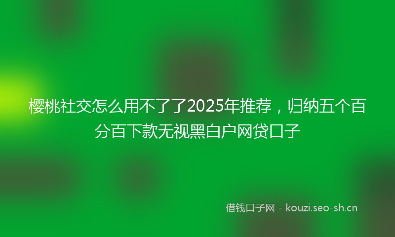 樱桃社交怎么用不了了2025年推荐，归纳五个百分百下款无视黑白户网贷口子