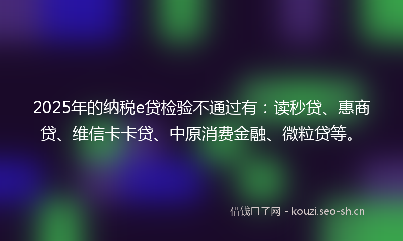 2025年的纳税e贷检验不通过有：读秒贷、惠商贷、维信卡卡贷、中原消费金融、微粒贷等。