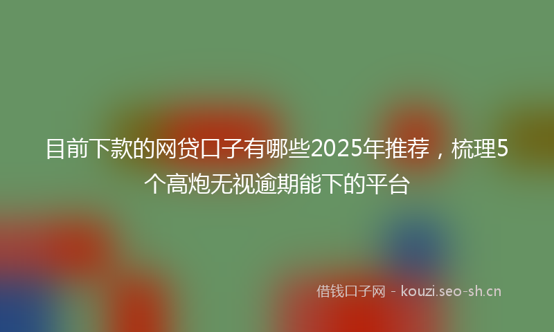 目前下款的网贷口子有哪些2025年推荐，梳理5个高炮无视逾期能下的平台
