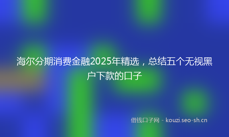 海尔分期消费金融2025年精选，总结五个无视黑户下款的口子
