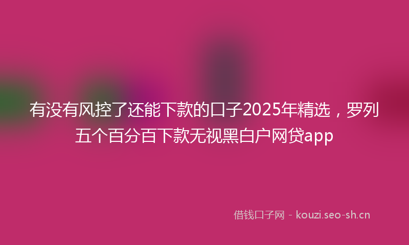有没有风控了还能下款的口子2025年精选，罗列五个百分百下款无视黑白户网贷app