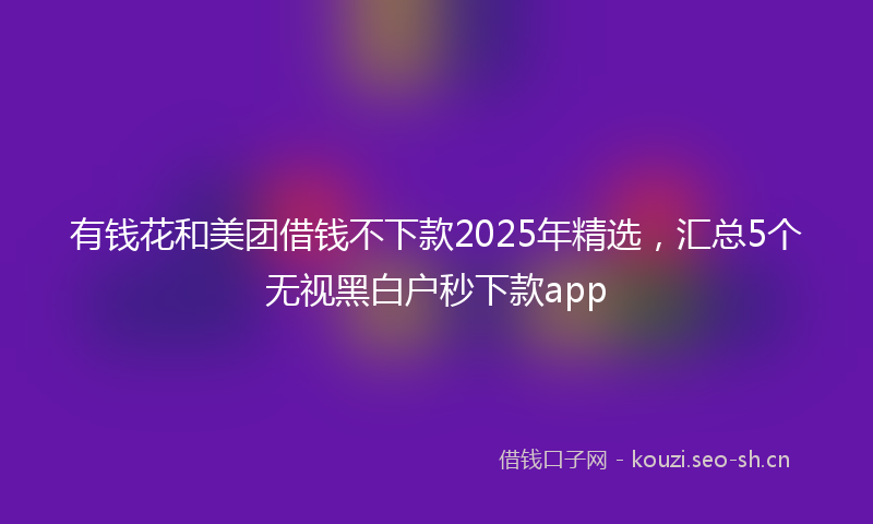 有钱花和美团借钱不下款2025年精选，汇总5个无视黑白户秒下款app