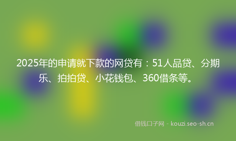 2025年的申请就下款的网贷有：51人品贷、分期乐、拍拍贷、小花钱包、360借条等。