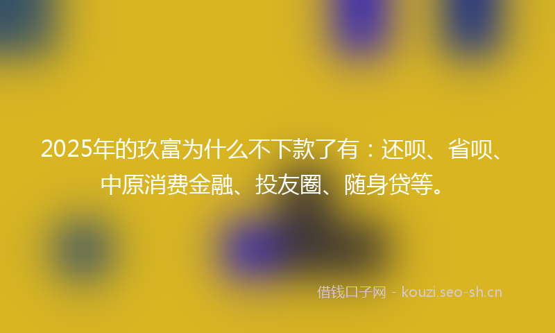 2025年的玖富为什么不下款了有：还呗、省呗、中原消费金融、投友圈、随身贷等。