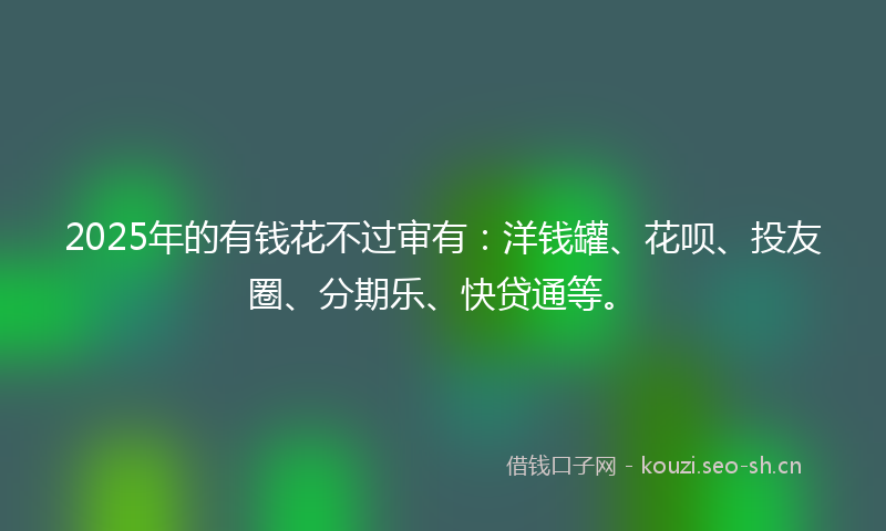 2025年的有钱花不过审有：洋钱罐、花呗、投友圈、分期乐、快贷通等。