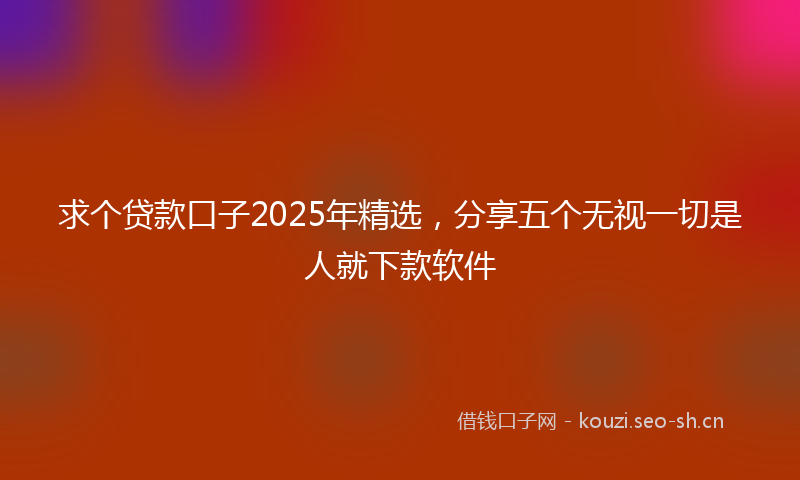 求个贷款口子2025年精选，分享五个无视一切是人就下款软件