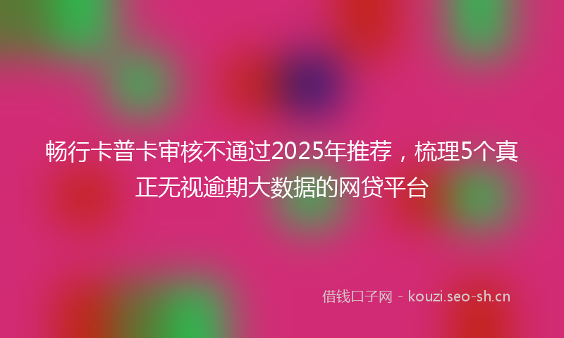 畅行卡普卡审核不通过2025年推荐，梳理5个真正无视逾期大数据的网贷平台