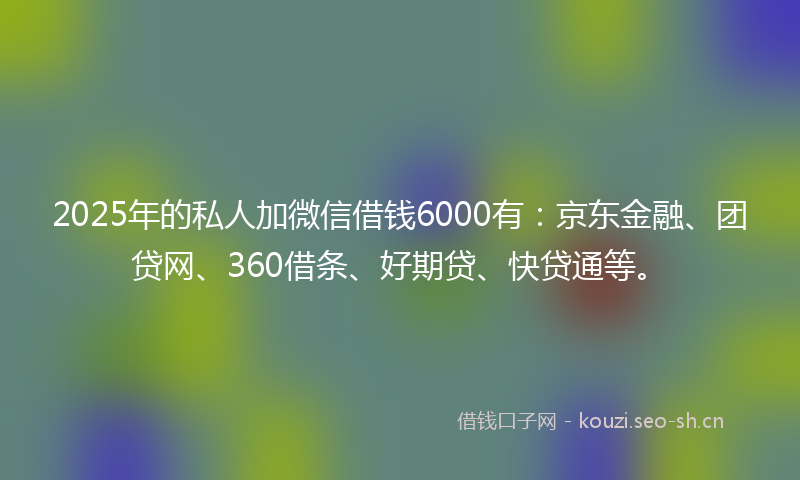 2025年的私人加微信借钱6000有：京东金融、团贷网、360借条、好期贷、快贷通等。