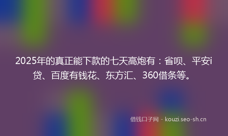 2025年的真正能下款的七天高炮有：省呗、平安i贷、百度有钱花、东方汇、360借条等。