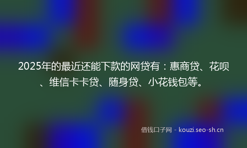 2025年的最近还能下款的网贷有：惠商贷、花呗、维信卡卡贷、随身贷、小花钱包等。