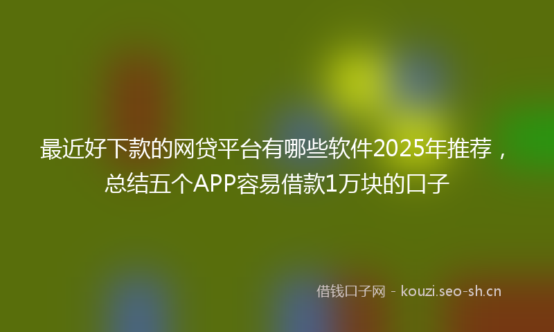 最近好下款的网贷平台有哪些软件2025年推荐，总结五个APP容易借款1万块的口子