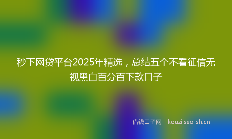 秒下网贷平台2025年精选，总结五个不看征信无视黑白百分百下款口子