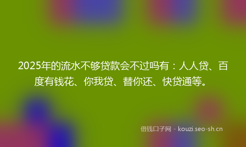 2025年的流水不够贷款会不过吗有：人人贷、百度有钱花、你我贷、替你还、快贷通等。