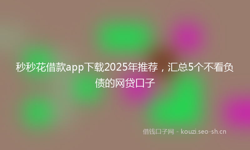 秒秒花借款app下载2025年推荐，汇总5个不看负债的网贷口子