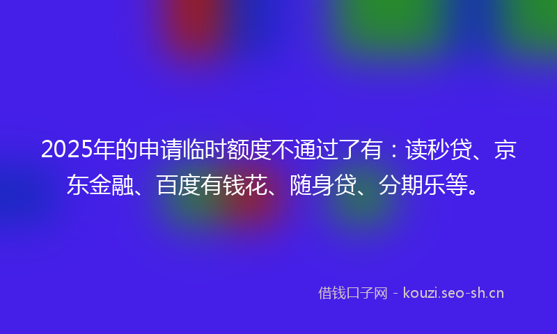 2025年的申请临时额度不通过了有:读秒贷、京东金融、百度有钱花、随身贷、分期乐等。