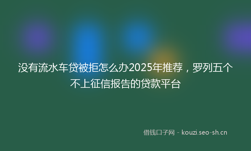 没有流水车贷被拒怎么办2025年推荐,罗列五个不上征信报告的贷款平台