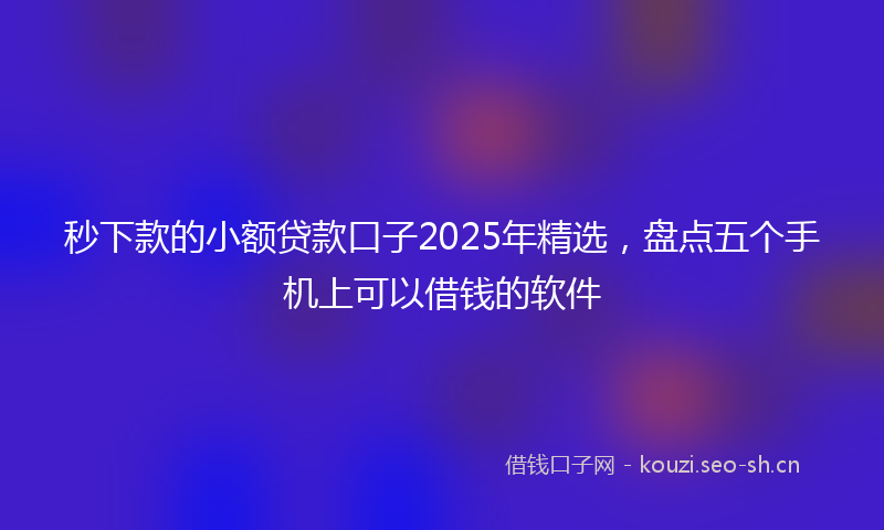 秒下款的小额贷款口子2025年精选，盘点五个手机上可以借钱的软件
