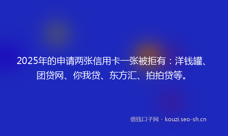 2025年的申请两张信用卡一张被拒有：洋钱罐、团贷网、你我贷、东方汇、拍拍贷等。