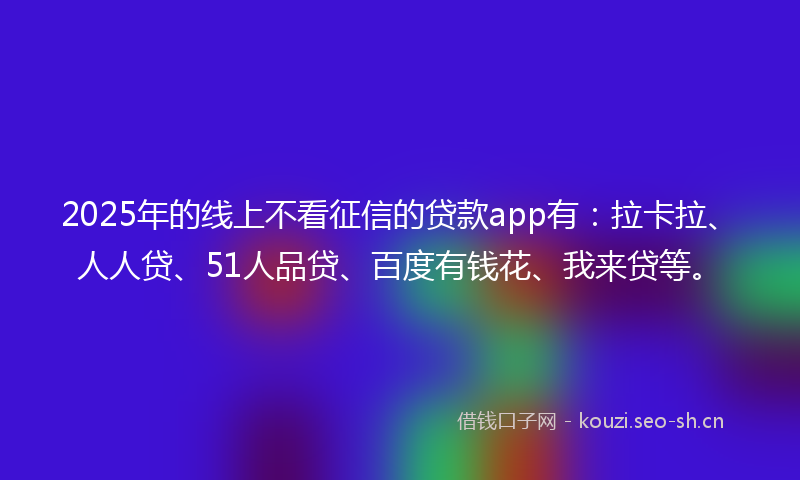 2025年的线上不看征信的贷款app有：拉卡拉、人人贷、51人品贷、百度有钱花、我来贷等。