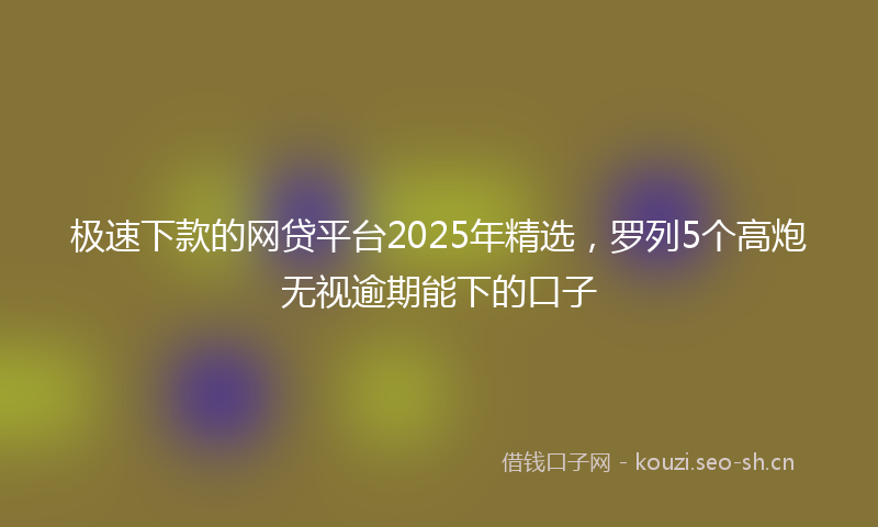 极速下款的网贷平台2025年精选，罗列5个高炮无视逾期能下的口子