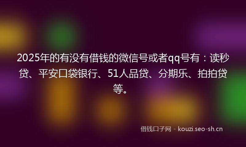 2025年的有没有借钱的微信号或者qq号有：读秒贷、平安口袋银行、51人品贷、分期乐、拍拍贷等。
