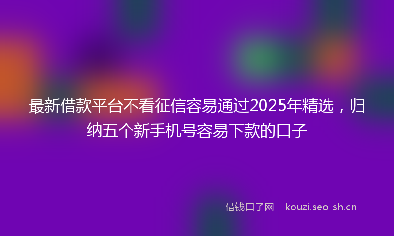 最新借款平台不看征信容易通过2025年精选，归纳五个新手机号容易下款的口子