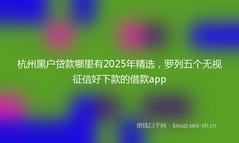 杭州黑户贷款哪里有2025年精选，罗列五个无视征信好下款的借款app