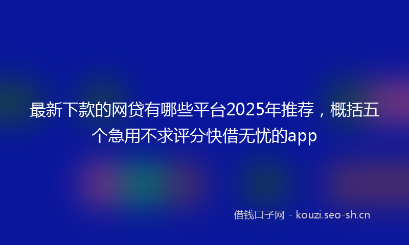 最新下款的网贷有哪些平台2025年推荐，概括五个急用不求评分快借无忧的app