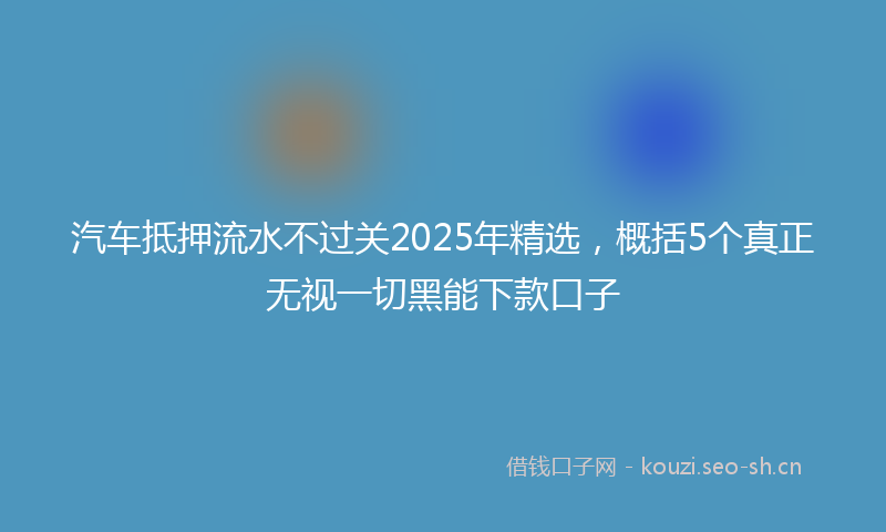 汽车抵押流水不过关2025年精选，概括5个真正无视一切黑能下款口子