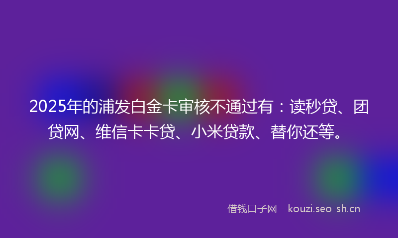 2025年的浦发白金卡审核不通过有：读秒贷、团贷网、维信卡卡贷、小米贷款、替你还等。