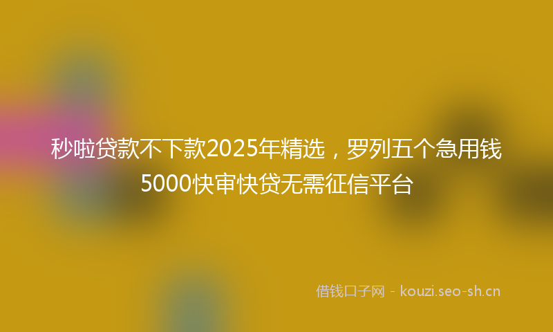 秒啦贷款不下款2025年精选，罗列五个急用钱5000快审快贷无需征信平台