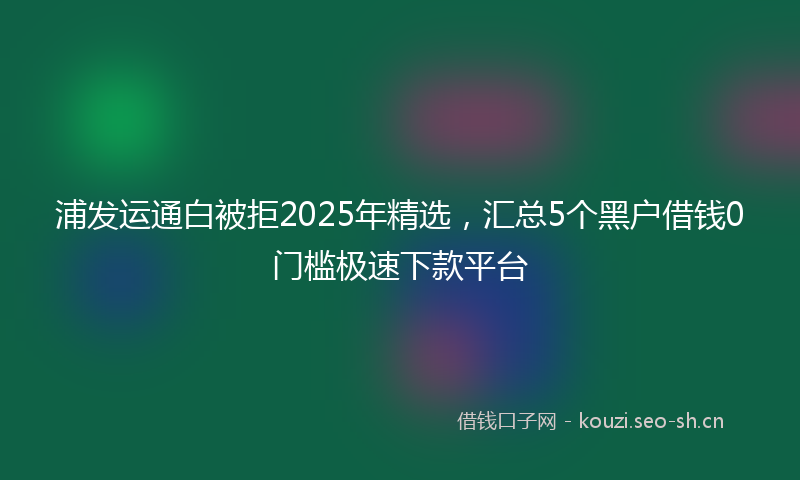 浦发运通白被拒2025年精选，汇总5个黑户借钱0门槛极速下款平台