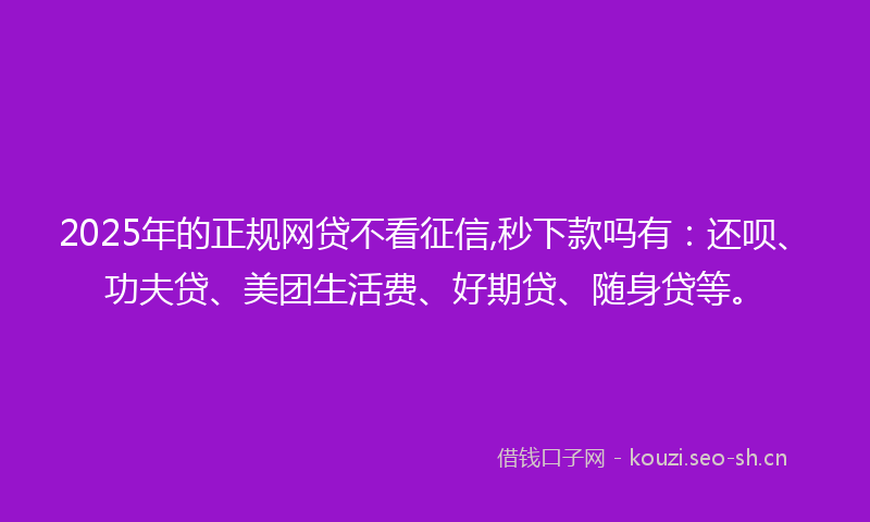 2025年的正规网贷不看征信,秒下款吗有：还呗、功夫贷、美团生活费、好期贷、随身贷等。