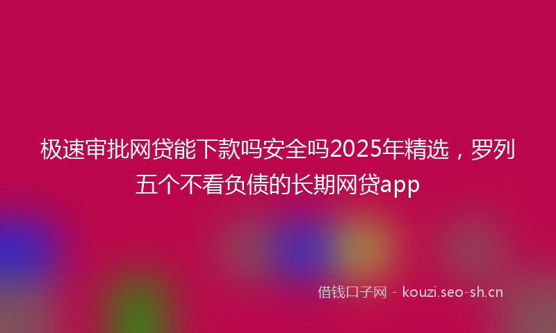 极速审批网贷能下款吗安全吗2025年精选，罗列五个不看负债的长期网贷app