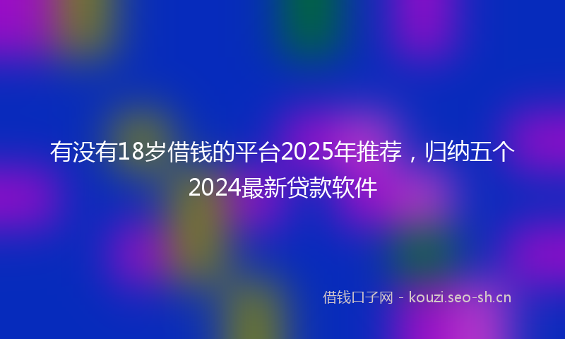有没有18岁借钱的平台2025年推荐，归纳五个2024最新贷款软件