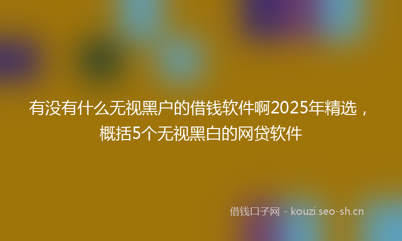 有没有什么无视黑户的借钱软件啊2025年精选，概括5个无视黑白的网贷软件