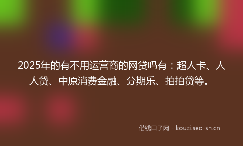 2025年的有不用运营商的网贷吗有：超人卡、人人贷、中原消费金融、分期乐、拍拍贷等。