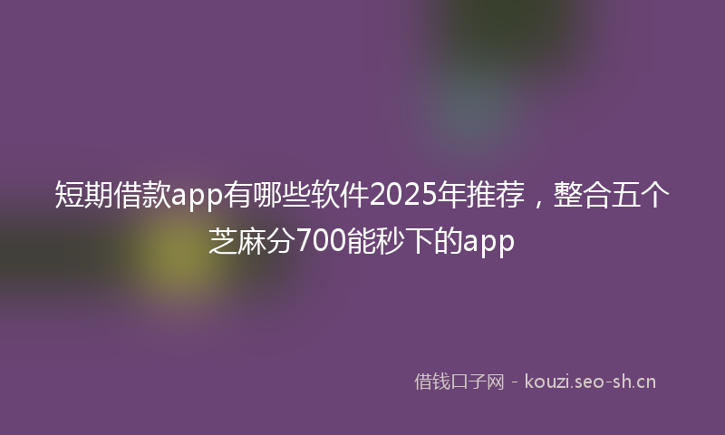 短期借款app有哪些软件2025年推荐，整合五个芝麻分700能秒下的app