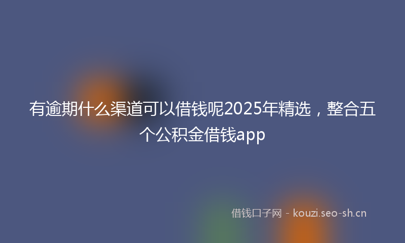 有逾期什么渠道可以借钱呢2025年精选，整合五个公积金借钱app