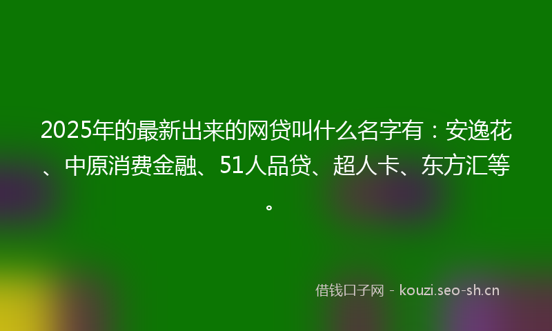 2025年的最新出来的网贷叫什么名字有：安逸花、中原消费金融、51人品贷、超人卡、东方汇等。
