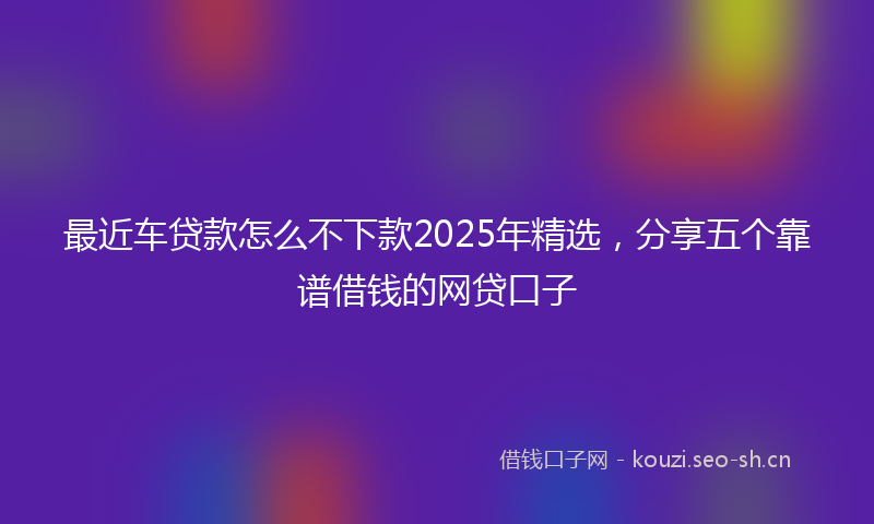 最近车贷款怎么不下款2025年精选，分享五个靠谱借钱的网贷口子
