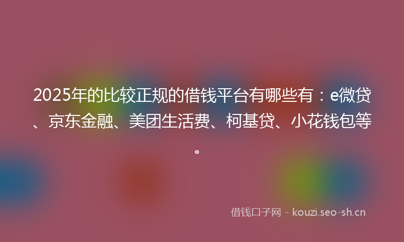 2025年的比较正规的借钱平台有哪些有：e微贷、京东金融、美团生活费、柯基贷、小花钱包等。