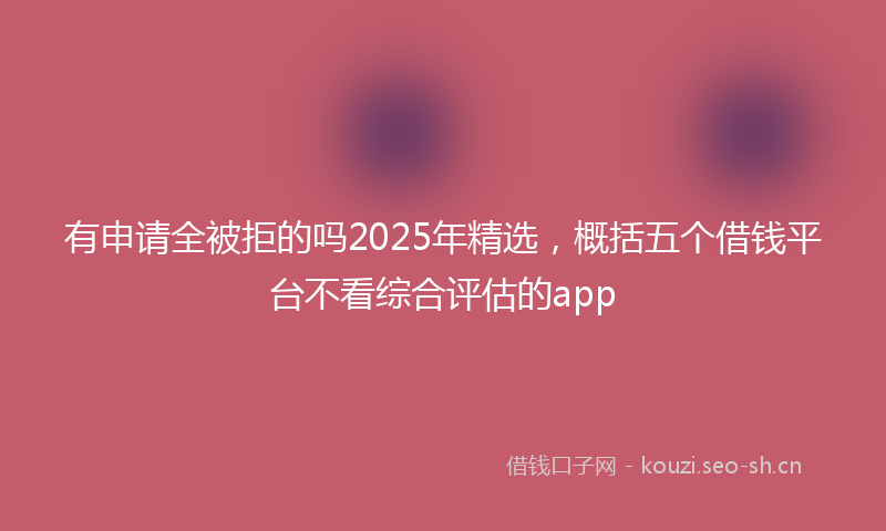 有申请全被拒的吗2025年精选，概括五个借钱平台不看综合评估的app