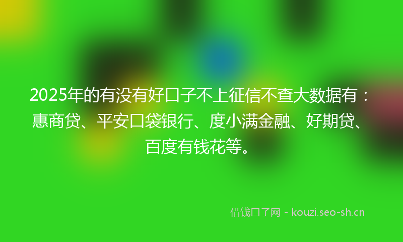 2025年的有没有好口子不上征信不查大数据有：惠商贷、平安口袋银行、度小满金融、好期贷、百度有钱花等。