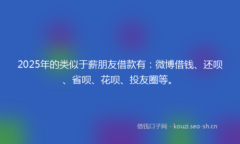 2025年的类似于薪朋友借款有：微博借钱、还呗、省呗、花呗、投友圈等。