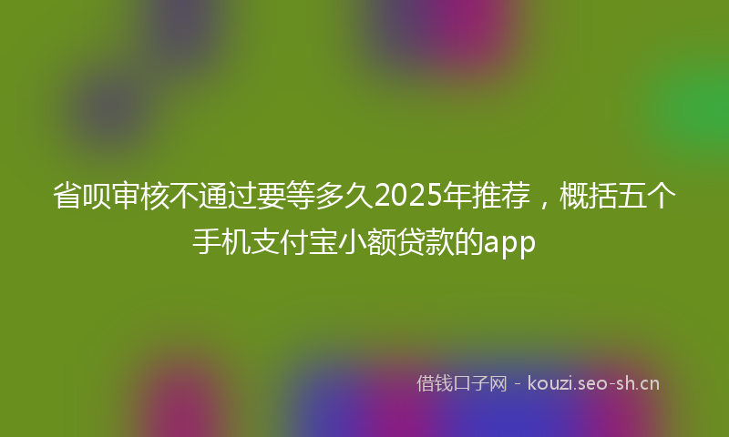 省呗审核不通过要等多久2025年推荐,概括五个手机支付宝小额贷款的app