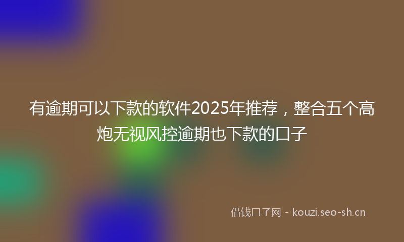 有逾期可以下款的软件2025年推荐，整合五个高炮无视风控逾期也下款的口子