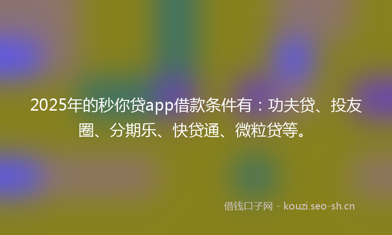 2025年的秒你贷app借款条件有：功夫贷、投友圈、分期乐、快贷通、微粒贷等。